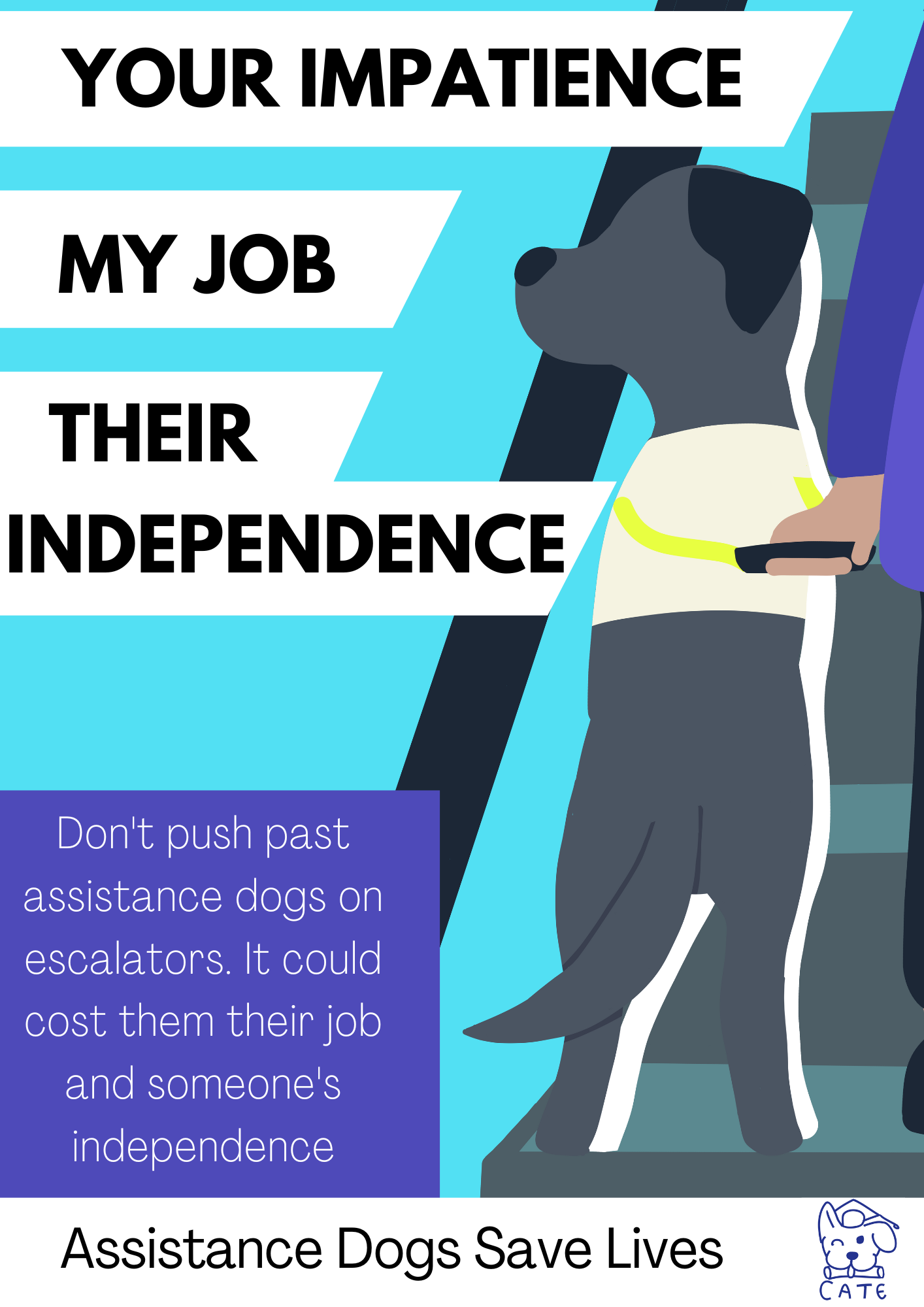 An A3 poster with a light blue background of a cartoon black labrador guide dog on an escalator. There is a person in a purple dress and black trousers holding the dogs handle. To the left, there are white boxes with black text which reads 'Your impatience. My job. Their Independence.' From the dogs perspective. Underneath, in a purple text box in white text it reads 'Don't push past assistance dogs on escalators. It could cost them their job and someone's independence'. At the bottom there is a white bar with the navy winking dog CATE UK logo to the right and to the left black text which reads 'Assistance dogs save lives'